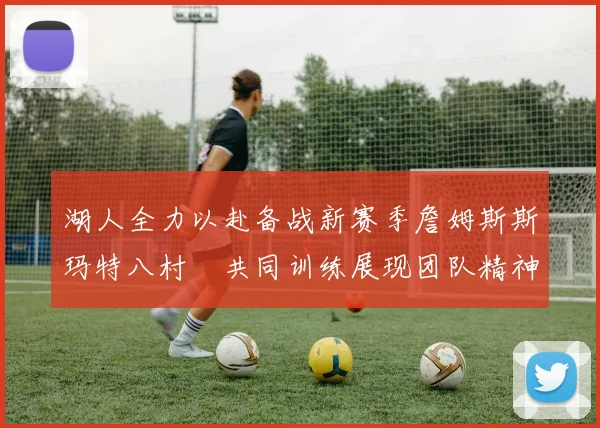 湖人全力以赴备战新赛季詹姆斯斯玛特八村塁共同训练展现团队精神