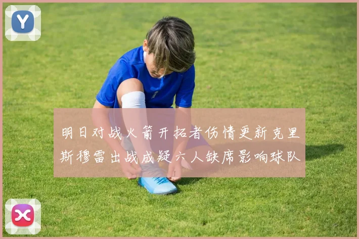 明日对战火箭开拓者伤情更新克里斯穆雷出战成疑六人缺席影响球队实力