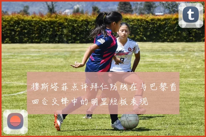 穆斯塔菲点评拜仁防线在与巴黎首回合交锋中的明显短板表现
