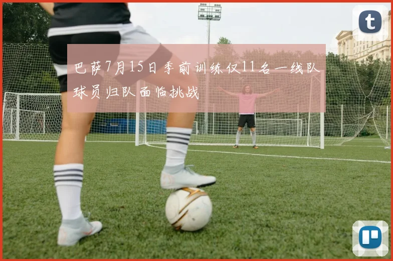 巴萨7月15日季前训练仅11名一线队球员归队面临挑战