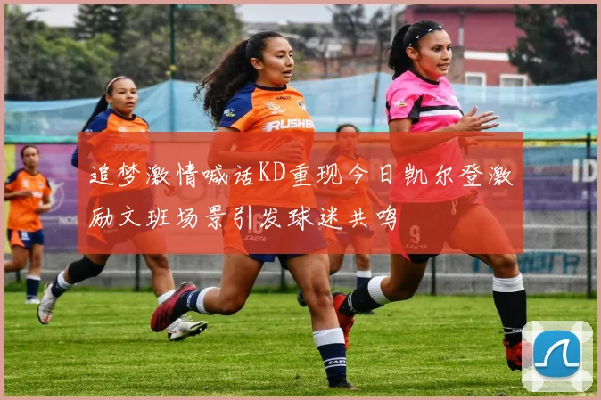 追梦激情喊话KD重现今日凯尔登激励文班场景引发球迷共鸣