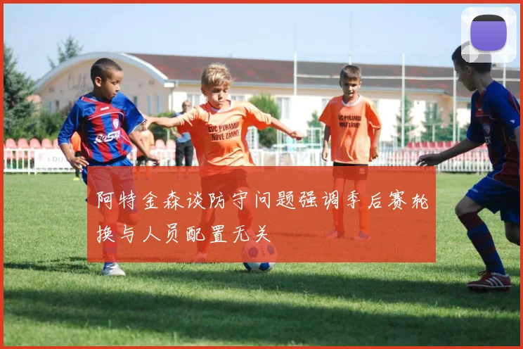 阿特金森谈防守问题强调季后赛轮换与人员配置无关