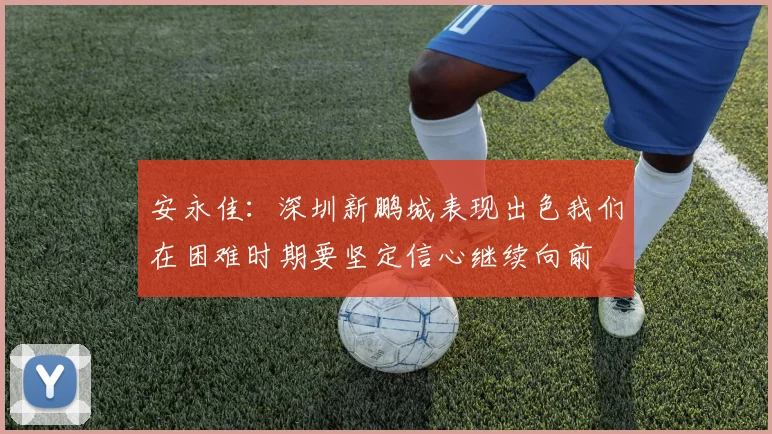 安永佳：深圳新鹏城表现出色我们在困难时期要坚定信心继续向前