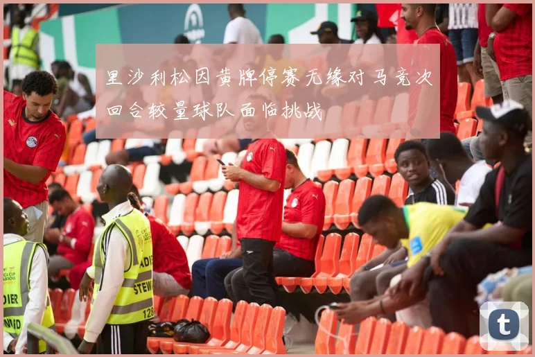 里沙利松因黄牌停赛无缘对马竞次回合较量球队面临挑战