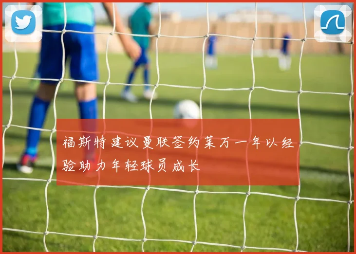 福斯特建议曼联签约莱万一年以经验助力年轻球员成长