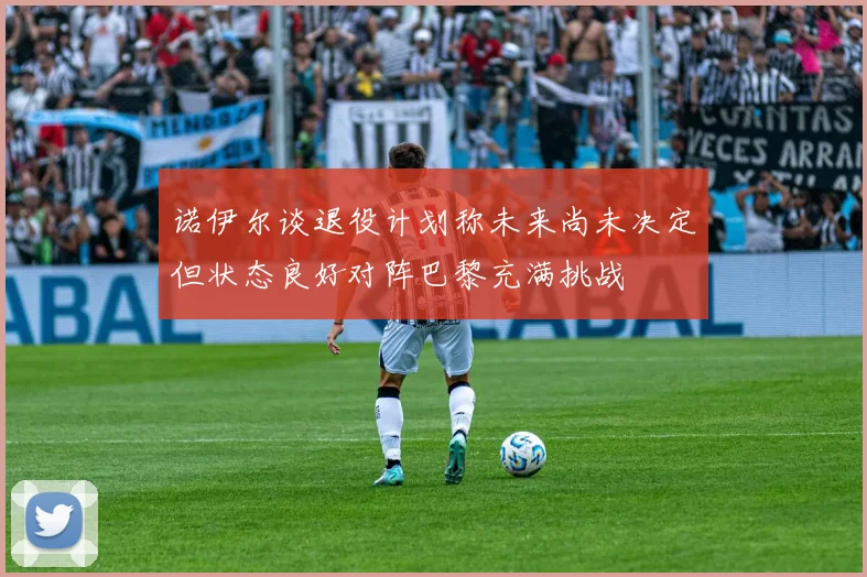 诺伊尔谈退役计划称未来尚未决定但状态良好对阵巴黎充满挑战