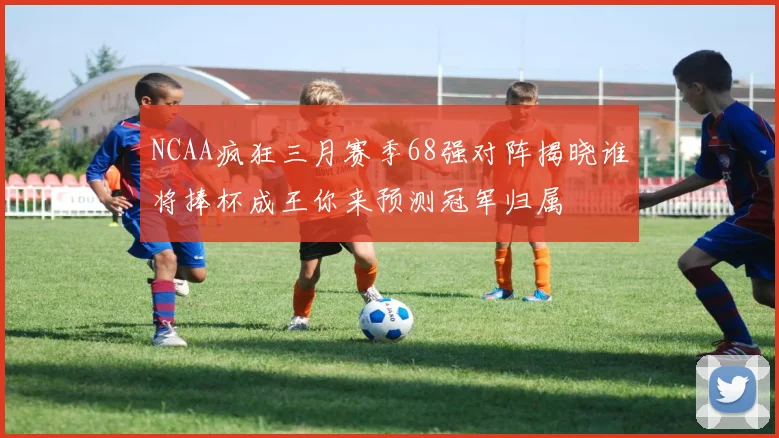 NCAA疯狂三月赛季68强对阵揭晓谁将捧杯成王你来预测冠军归属