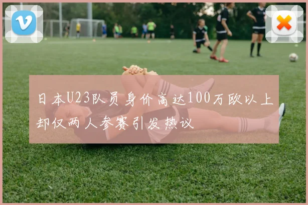 日本U23队员身价高达100万欧以上却仅两人参赛引发热议