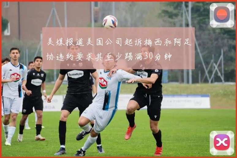 美媒报道美国公司起诉梅西和阿足协违约要求其至少踢满30分钟