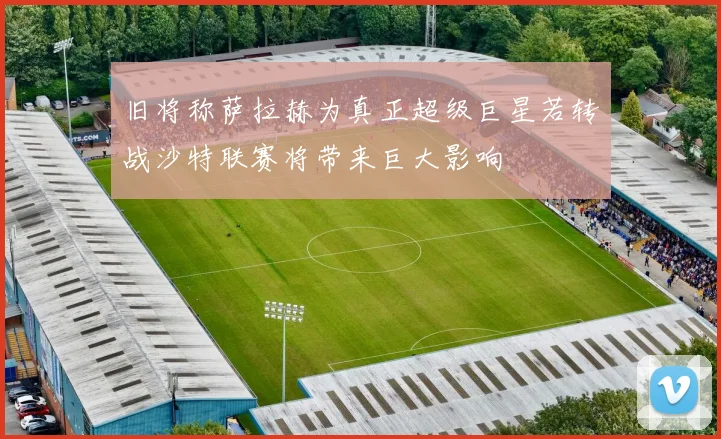 旧将称萨拉赫为真正超级巨星若转战沙特联赛将带来巨大影响